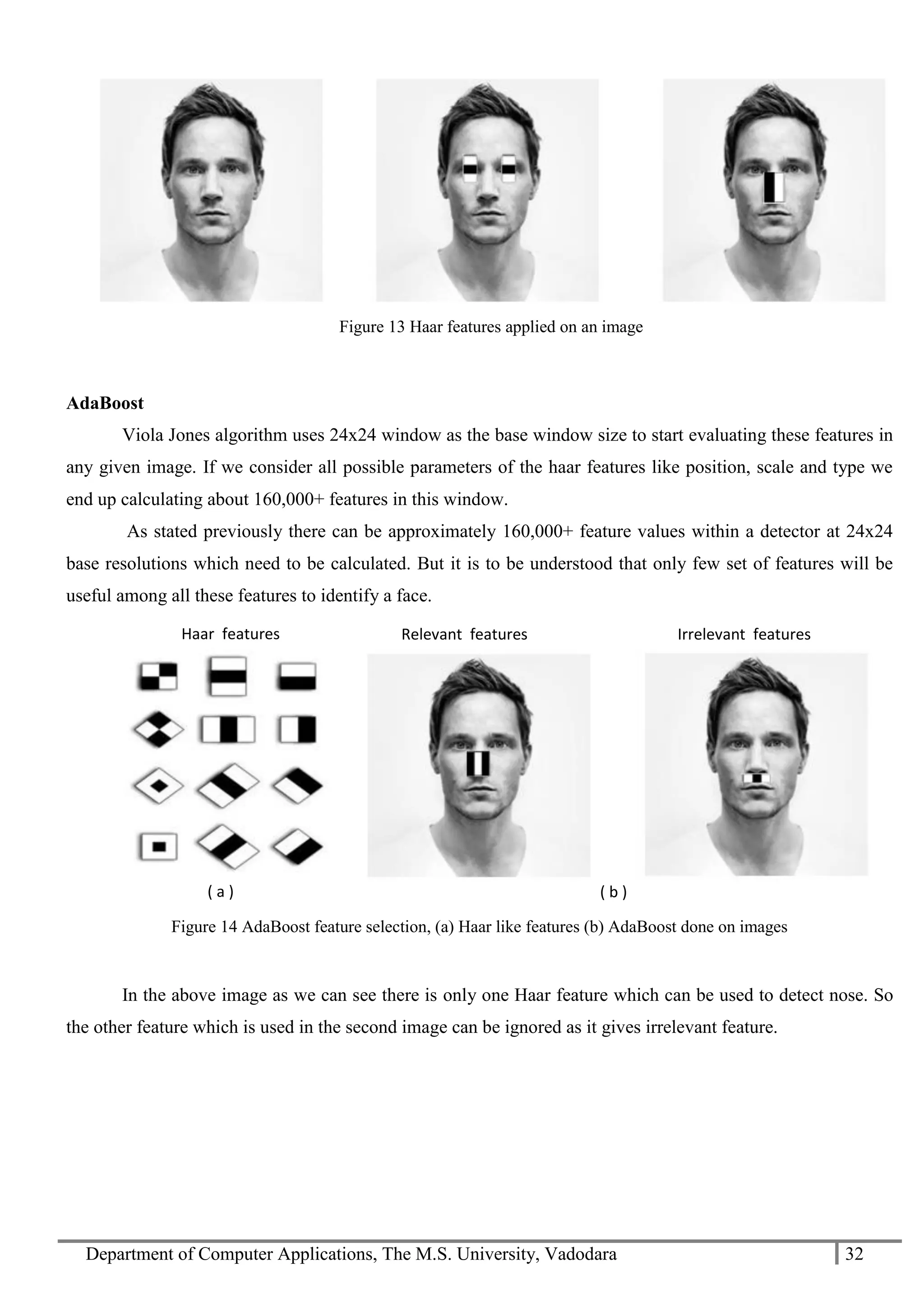 Department of Computer Applications, The M.S. University, Vadodara 32
AdaBoost
Viola Jones algorithm uses 24x24 window as the base window size to start evaluating these features in
any given image. If we consider all possible parameters of the haar features like position, scale and type we
end up calculating about 160,000+ features in this window.
As stated previously there can be approximately 160,000+ feature values within a detector at 24x24
base resolutions which need to be calculated. But it is to be understood that only few set of features will be
useful among all these features to identify a face.
Figure 14 AdaBoost feature selection, (a) Haar like features (b) AdaBoost done on images
In the above image as we can see there is only one Haar feature which can be used to detect nose. So
the other feature which is used in the second image can be ignored as it gives irrelevant feature.
( a )
Relevant features
( b )
Irrelevant featuresHaar features
Figure 13 Haar features applied on an image
 