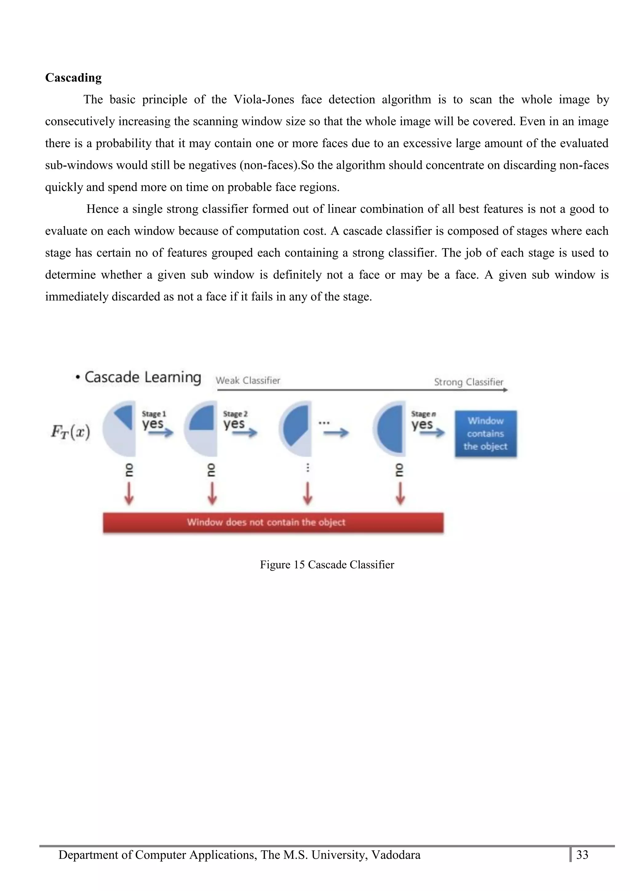 Department of Computer Applications, The M.S. University, Vadodara 33
Cascading
The basic principle of the Viola-Jones face detection algorithm is to scan the whole image by
consecutively increasing the scanning window size so that the whole image will be covered. Even in an image
there is a probability that it may contain one or more faces due to an excessive large amount of the evaluated
sub-windows would still be negatives (non-faces).So the algorithm should concentrate on discarding non-faces
quickly and spend more on time on probable face regions.
Hence a single strong classifier formed out of linear combination of all best features is not a good to
evaluate on each window because of computation cost. A cascade classifier is composed of stages where each
stage has certain no of features grouped each containing a strong classifier. The job of each stage is used to
determine whether a given sub window is definitely not a face or may be a face. A given sub window is
immediately discarded as not a face if it fails in any of the stage.
Figure 15 Cascade Classifier
 