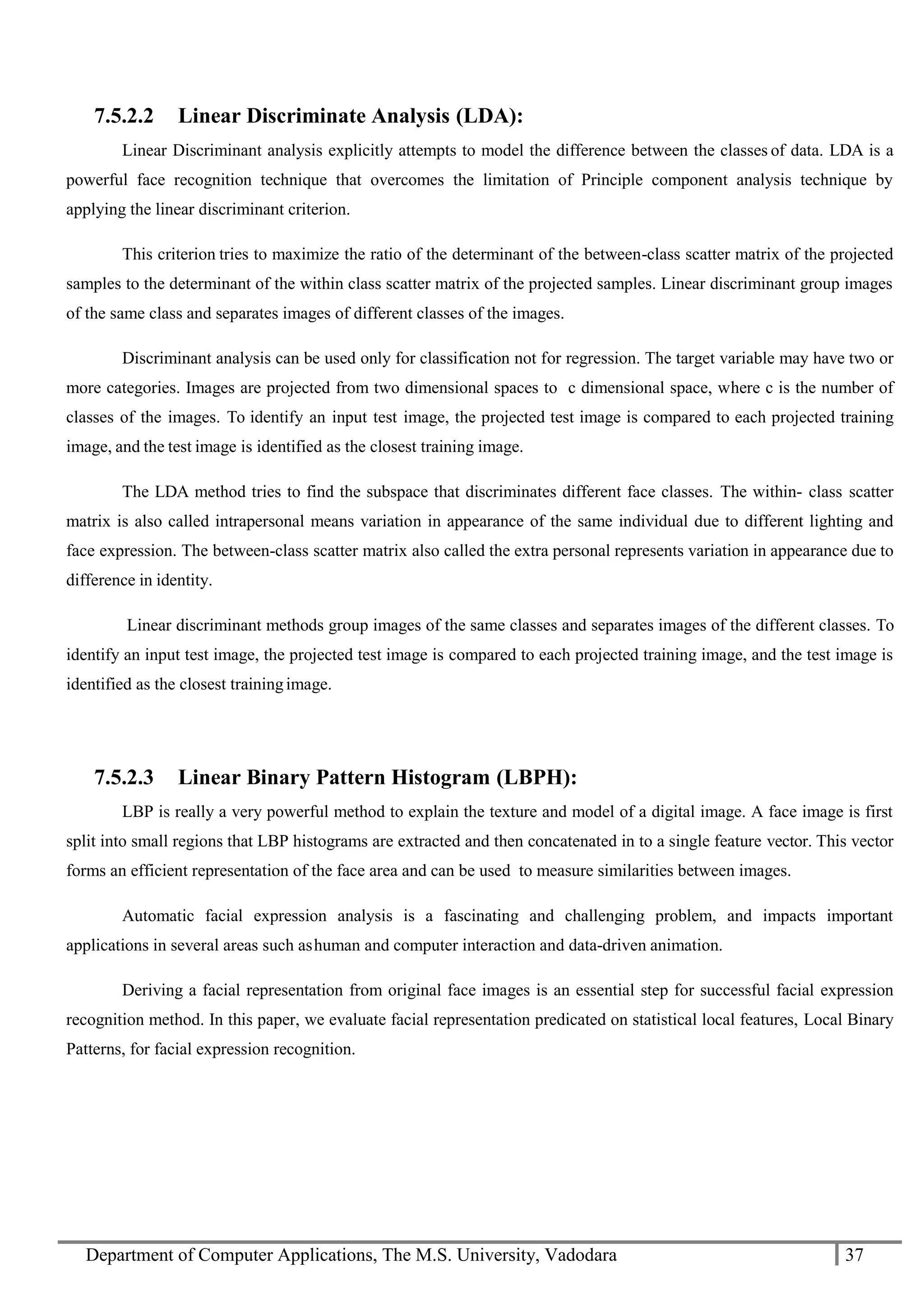 Department of Computer Applications, The M.S. University, Vadodara 37
7.5.2.2 Linear Discriminate Analysis (LDA):
Linear Discriminant analysis explicitly attempts to model the difference between the classes of data. LDA is a
powerful face recognition technique that overcomes the limitation of Principle component analysis technique by
applying the linear discriminant criterion.
This criterion tries to maximize the ratio of the determinant of the between-class scatter matrix of the projected
samples to the determinant of the within class scatter matrix of the projected samples. Linear discriminant group images
of the same class and separates images of different classes of the images.
Discriminant analysis can be used only for classification not for regression. The target variable may have two or
more categories. Images are projected from two dimensional spaces to c dimensional space, where c is the number of
classes of the images. To identify an input test image, the projected test image is compared to each projected training
image, and the test image is identified as the closest training image.
The LDA method tries to find the subspace that discriminates different face classes. The within- class scatter
matrix is also called intrapersonal means variation in appearance of the same individual due to different lighting and
face expression. The between-class scatter matrix also called the extra personal represents variation in appearance due to
difference in identity.
Linear discriminant methods group images of the same classes and separates images of the different classes. To
identify an input test image, the projected test image is compared to each projected training image, and the test image is
identified as the closest trainingimage.
7.5.2.3 Linear Binary Pattern Histogram (LBPH):
LBP is really a very powerful method to explain the texture and model of a digital image. A face image is first
split into small regions that LBP histograms are extracted and then concatenated in to a single feature vector. This vector
forms an efficient representation of the face area and can be used to measure similarities between images.
Automatic facial expression analysis is a fascinating and challenging problem, and impacts important
applications in several areas such ashuman and computer interaction and data-driven animation.
Deriving a facial representation from original face images is an essential step for successful facial expression
recognition method. In this paper, we evaluate facial representation predicated on statistical local features, Local Binary
Patterns, for facial expression recognition.
 