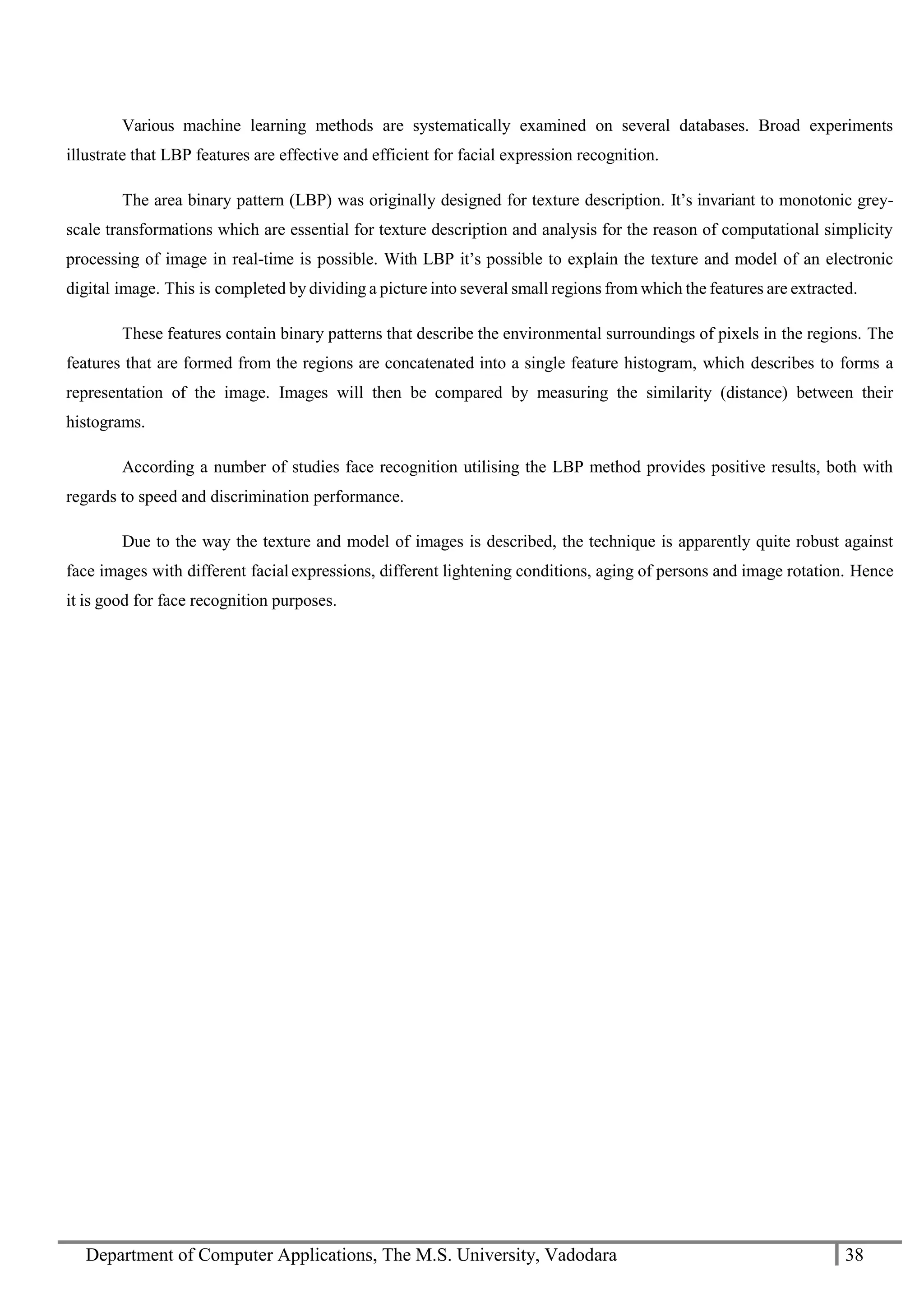 Department of Computer Applications, The M.S. University, Vadodara 38
Various machine learning methods are systematically examined on several databases. Broad experiments
illustrate that LBP features are effective and efficient for facial expression recognition.
The area binary pattern (LBP) was originally designed for texture description. It’s invariant to monotonic grey-
scale transformations which are essential for texture description and analysis for the reason of computational simplicity
processing of image in real-time is possible. With LBP it’s possible to explain the texture and model of an electronic
digital image. This is completed by dividing a picture into several small regions from which the features are extracted.
These features contain binary patterns that describe the environmental surroundings of pixels in the regions. The
features that are formed from the regions are concatenated into a single feature histogram, which describes to forms a
representation of the image. Images will then be compared by measuring the similarity (distance) between their
histograms.
According a number of studies face recognition utilising the LBP method provides positive results, both with
regards to speed and discrimination performance.
Due to the way the texture and model of images is described, the technique is apparently quite robust against
face images with different facial expressions, different lightening conditions, aging of persons and image rotation. Hence
it is good for face recognition purposes.
 