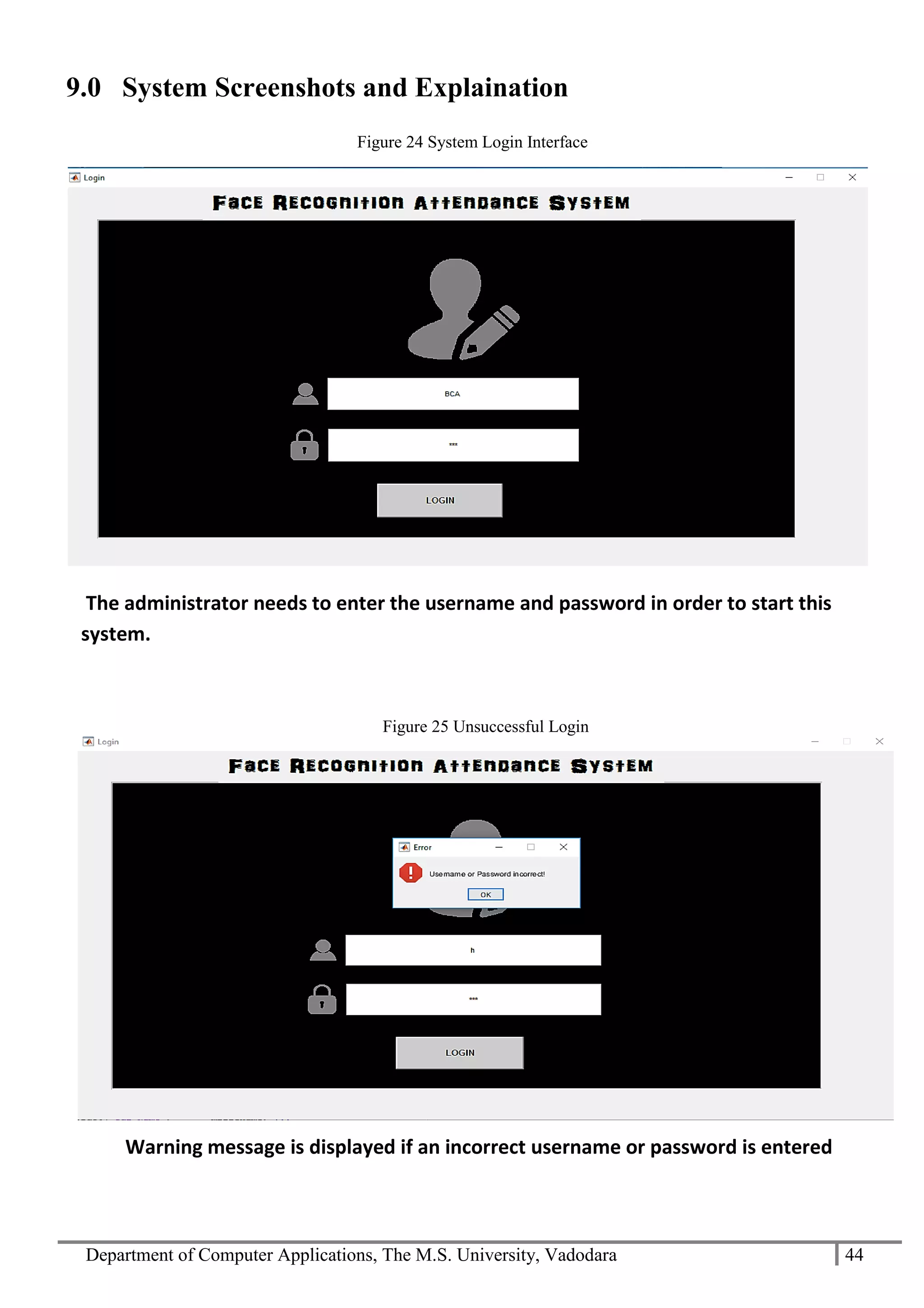 Department of Computer Applications, The M.S. University, Vadodara 44
9.0 System Screenshots and Explaination
The administrator needs to enter the username and password in order to start this
system.
Warning message is displayed if an incorrect username or password is entered
Figure 24 System Login Interface
Figure 25 Unsuccessful Login
 