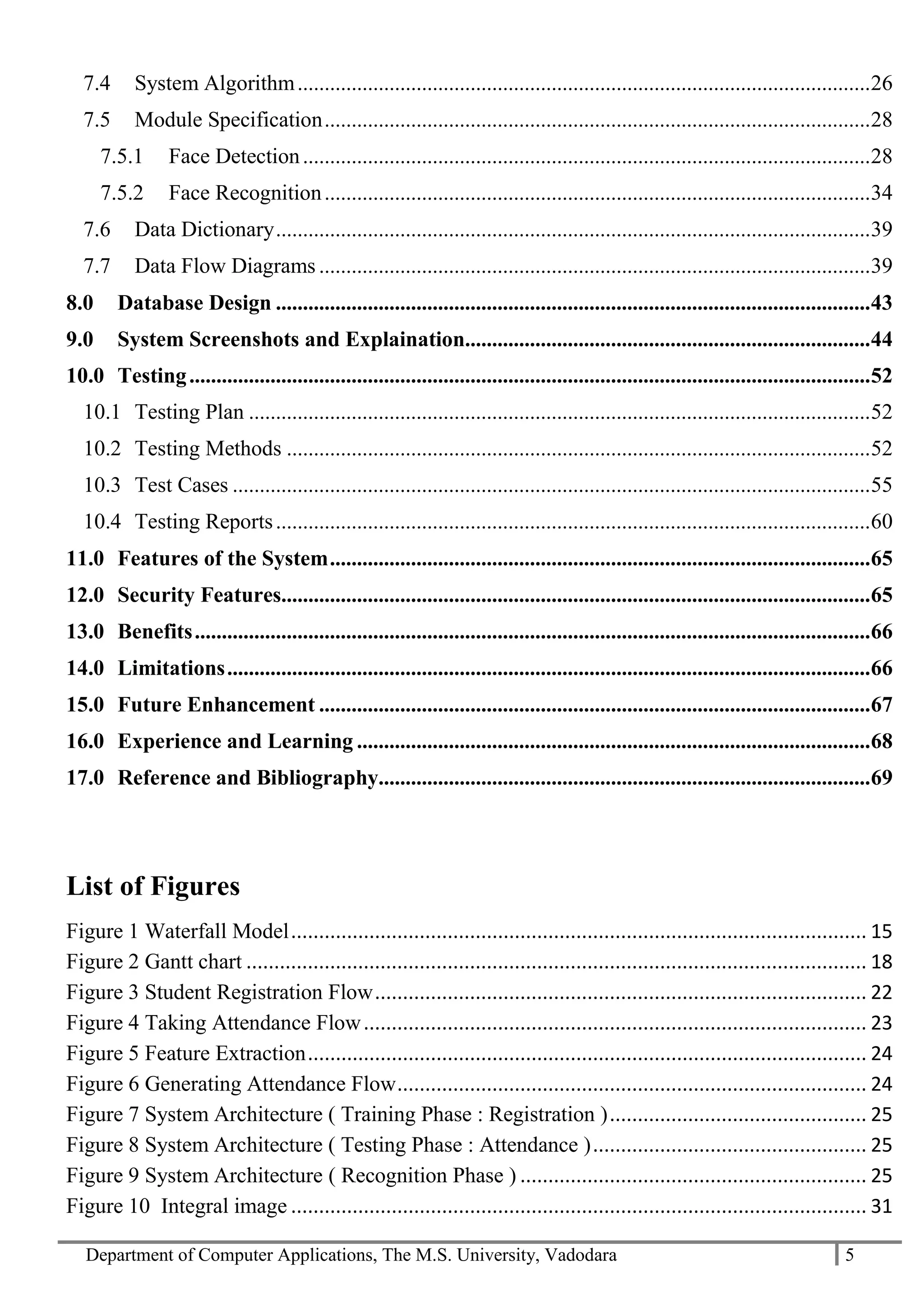 Department of Computer Applications, The M.S. University, Vadodara 5
7.4 System Algorithm..........................................................................................................26
7.5 Module Specification.....................................................................................................28
7.5.1 Face Detection.........................................................................................................28
7.5.2 Face Recognition.....................................................................................................34
7.6 Data Dictionary..............................................................................................................39
7.7 Data Flow Diagrams ......................................................................................................39
8.0 Database Design ..............................................................................................................43
9.0 System Screenshots and Explaination...........................................................................44
10.0 Testing..............................................................................................................................52
10.1 Testing Plan ...................................................................................................................52
10.2 Testing Methods ............................................................................................................52
10.3 Test Cases ......................................................................................................................55
10.4 Testing Reports..............................................................................................................60
11.0 Features of the System....................................................................................................65
12.0 Security Features.............................................................................................................65
13.0 Benefits.............................................................................................................................66
14.0 Limitations.......................................................................................................................66
15.0 Future Enhancement ......................................................................................................67
16.0 Experience and Learning ...............................................................................................68
17.0 Reference and Bibliography...........................................................................................69
List of Figures
Figure 1 Waterfall Model....................................................................................................... 15
Figure 2 Gantt chart ............................................................................................................... 18
Figure 3 Student Registration Flow........................................................................................ 22
Figure 4 Taking Attendance Flow.......................................................................................... 23
Figure 5 Feature Extraction.................................................................................................... 24
Figure 6 Generating Attendance Flow.................................................................................... 24
Figure 7 System Architecture ( Training Phase : Registration ).............................................. 25
Figure 8 System Architecture ( Testing Phase : Attendance )................................................. 25
Figure 9 System Architecture ( Recognition Phase ) .............................................................. 25
Figure 10 Integral image ....................................................................................................... 31
 
