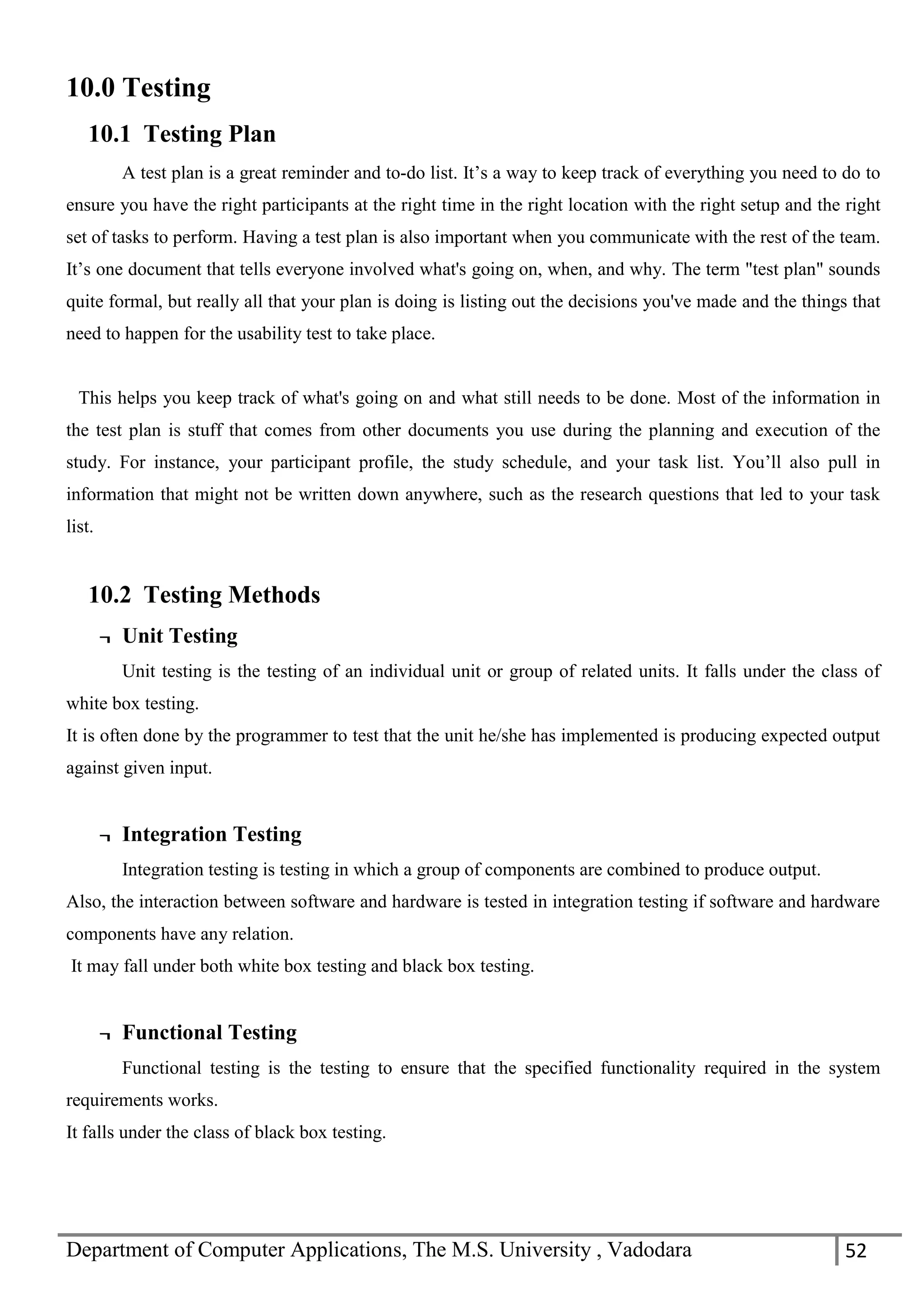 Department of Computer Applications, The M.S. University , Vadodara 52
10.0 Testing
10.1 Testing Plan
A test plan is a great reminder and to-do list. It’s a way to keep track of everything you need to do to
ensure you have the right participants at the right time in the right location with the right setup and the right
set of tasks to perform. Having a test plan is also important when you communicate with the rest of the team.
It’s one document that tells everyone involved what's going on, when, and why. The term "test plan" sounds
quite formal, but really all that your plan is doing is listing out the decisions you've made and the things that
need to happen for the usability test to take place.
This helps you keep track of what's going on and what still needs to be done. Most of the information in
the test plan is stuff that comes from other documents you use during the planning and execution of the
study. For instance, your participant profile, the study schedule, and your task list. You’ll also pull in
information that might not be written down anywhere, such as the research questions that led to your task
list.
10.2 Testing Methods
¬ Unit Testing
Unit testing is the testing of an individual unit or group of related units. It falls under the class of
white box testing.
It is often done by the programmer to test that the unit he/she has implemented is producing expected output
against given input.
¬ Integration Testing
Integration testing is testing in which a group of components are combined to produce output.
Also, the interaction between software and hardware is tested in integration testing if software and hardware
components have any relation.
It may fall under both white box testing and black box testing.
¬ Functional Testing
Functional testing is the testing to ensure that the specified functionality required in the system
requirements works.
It falls under the class of black box testing.
 
