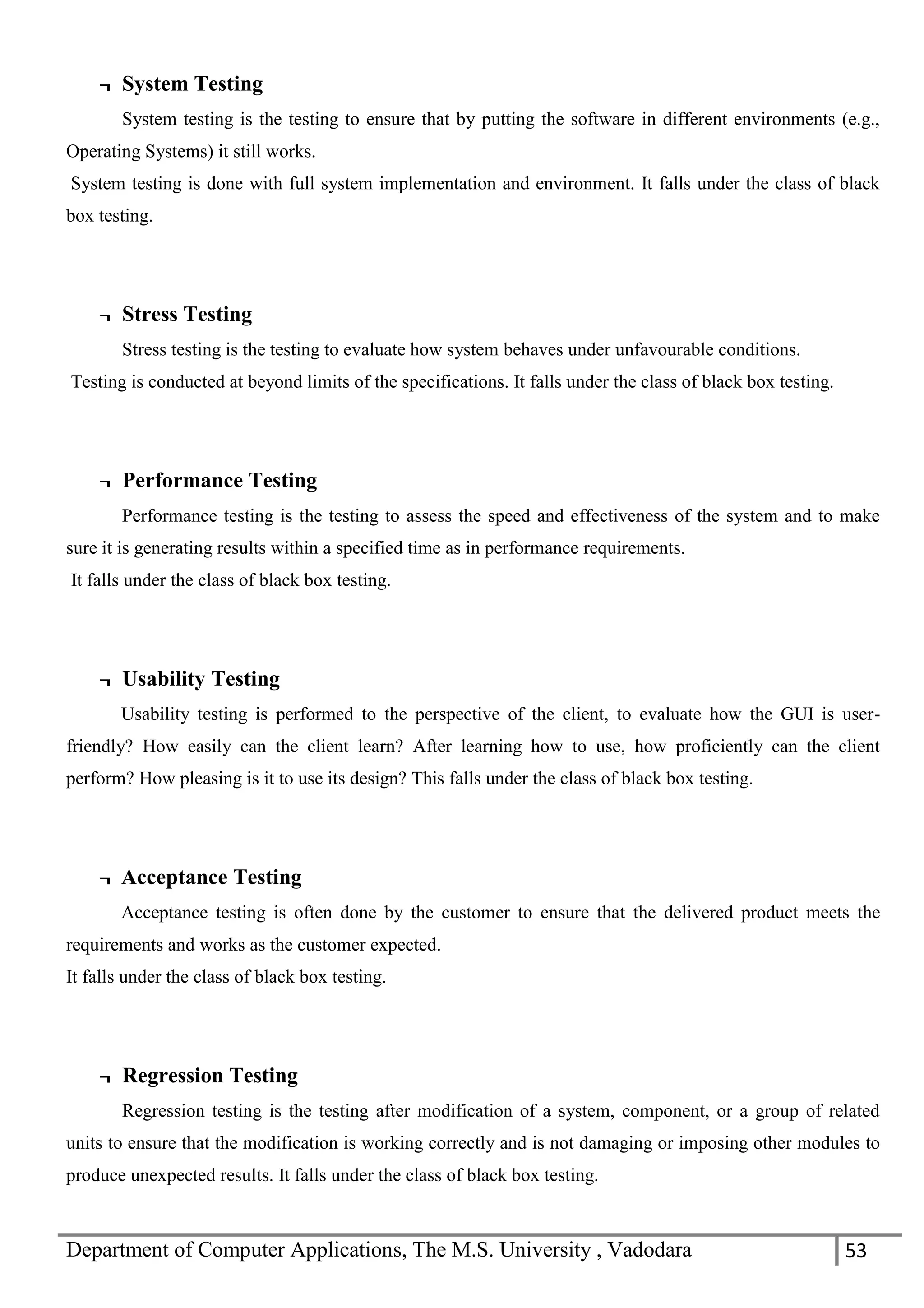 Department of Computer Applications, The M.S. University , Vadodara 53
¬ System Testing
System testing is the testing to ensure that by putting the software in different environments (e.g.,
Operating Systems) it still works.
System testing is done with full system implementation and environment. It falls under the class of black
box testing.
¬ Stress Testing
Stress testing is the testing to evaluate how system behaves under unfavourable conditions.
Testing is conducted at beyond limits of the specifications. It falls under the class of black box testing.
¬ Performance Testing
Performance testing is the testing to assess the speed and effectiveness of the system and to make
sure it is generating results within a specified time as in performance requirements.
It falls under the class of black box testing.
¬ Usability Testing
Usability testing is performed to the perspective of the client, to evaluate how the GUI is user-
friendly? How easily can the client learn? After learning how to use, how proficiently can the client
perform? How pleasing is it to use its design? This falls under the class of black box testing.
¬ Acceptance Testing
Acceptance testing is often done by the customer to ensure that the delivered product meets the
requirements and works as the customer expected.
It falls under the class of black box testing.
¬ Regression Testing
Regression testing is the testing after modification of a system, component, or a group of related
units to ensure that the modification is working correctly and is not damaging or imposing other modules to
produce unexpected results. It falls under the class of black box testing.
 