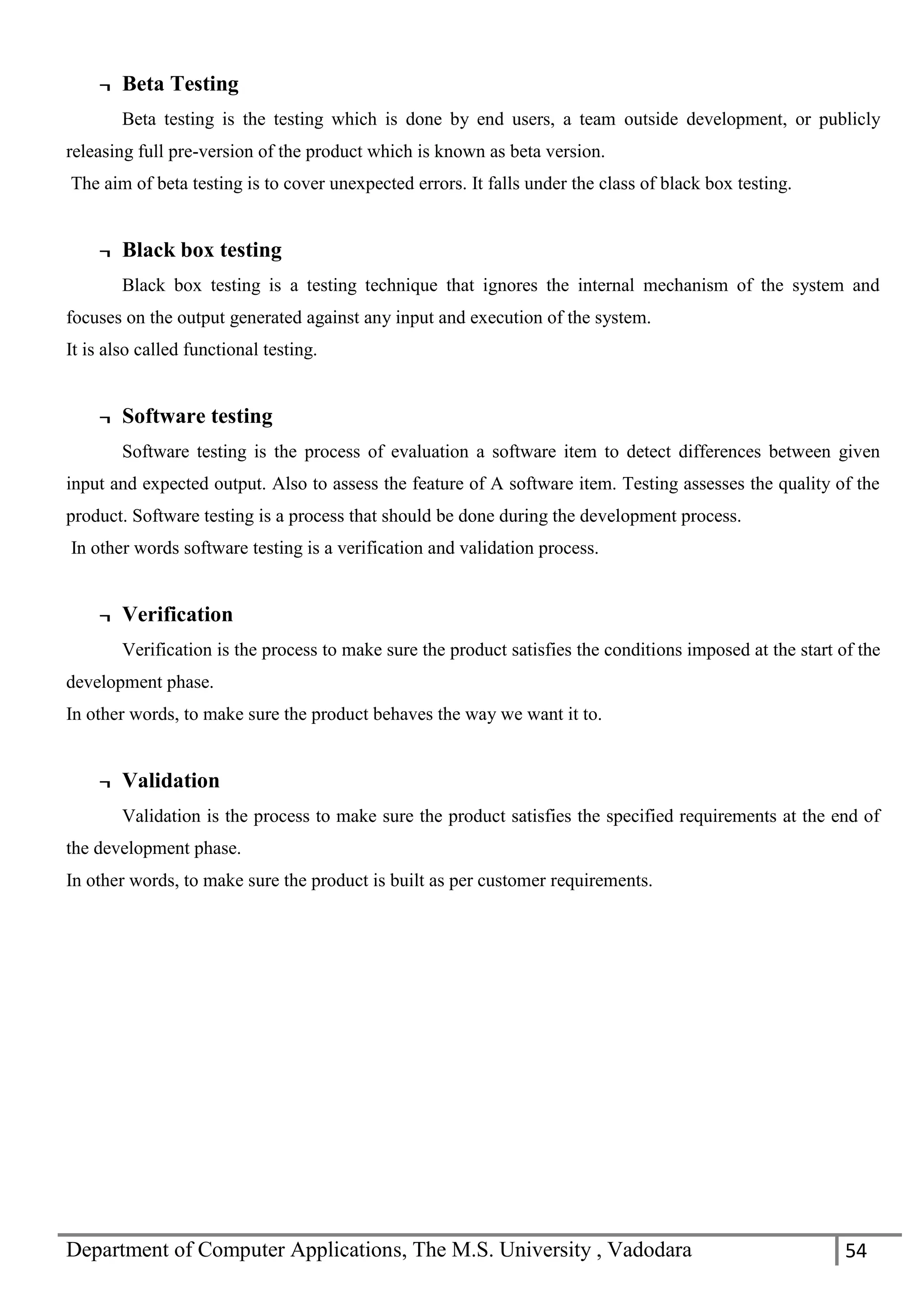 Department of Computer Applications, The M.S. University , Vadodara 54
¬ Beta Testing
Beta testing is the testing which is done by end users, a team outside development, or publicly
releasing full pre-version of the product which is known as beta version.
The aim of beta testing is to cover unexpected errors. It falls under the class of black box testing.
¬ Black box testing
Black box testing is a testing technique that ignores the internal mechanism of the system and
focuses on the output generated against any input and execution of the system.
It is also called functional testing.
¬ Software testing
Software testing is the process of evaluation a software item to detect differences between given
input and expected output. Also to assess the feature of A software item. Testing assesses the quality of the
product. Software testing is a process that should be done during the development process.
In other words software testing is a verification and validation process.
¬ Verification
Verification is the process to make sure the product satisfies the conditions imposed at the start of the
development phase.
In other words, to make sure the product behaves the way we want it to.
¬ Validation
Validation is the process to make sure the product satisfies the specified requirements at the end of
the development phase.
In other words, to make sure the product is built as per customer requirements.
 