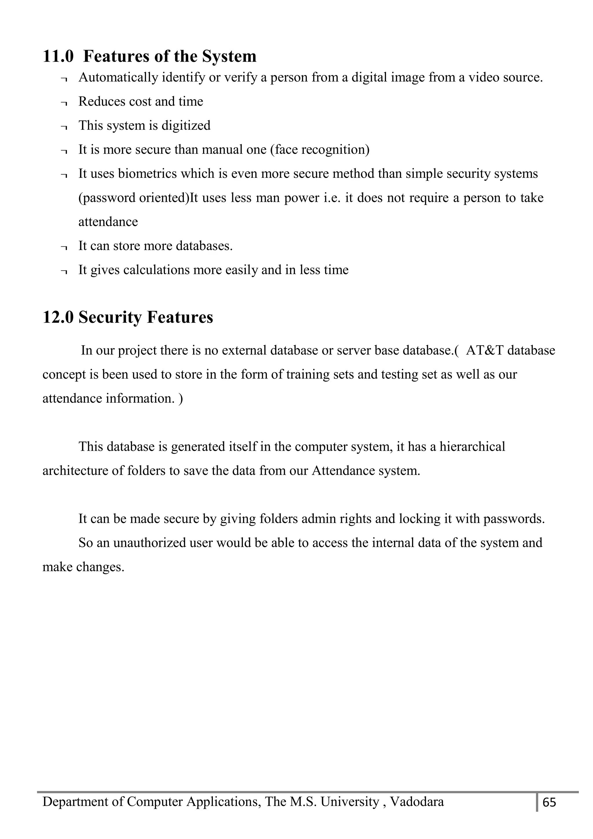 Department of Computer Applications, The M.S. University , Vadodara 65
11.0 Features of the System
¬ Automatically identify or verify a person from a digital image from a video source.
¬ Reduces cost and time
¬ This system is digitized
¬ It is more secure than manual one (face recognition)
¬ It uses biometrics which is even more secure method than simple security systems
(password oriented)It uses less man power i.e. it does not require a person to take
attendance
¬ It can store more databases.
¬ It gives calculations more easily and in less time
12.0 Security Features
In our project there is no external database or server base database.( AT&T database
concept is been used to store in the form of training sets and testing set as well as our
attendance information. )
This database is generated itself in the computer system, it has a hierarchical
architecture of folders to save the data from our Attendance system.
It can be made secure by giving folders admin rights and locking it with passwords.
So an unauthorized user would be able to access the internal data of the system and
make changes.
 