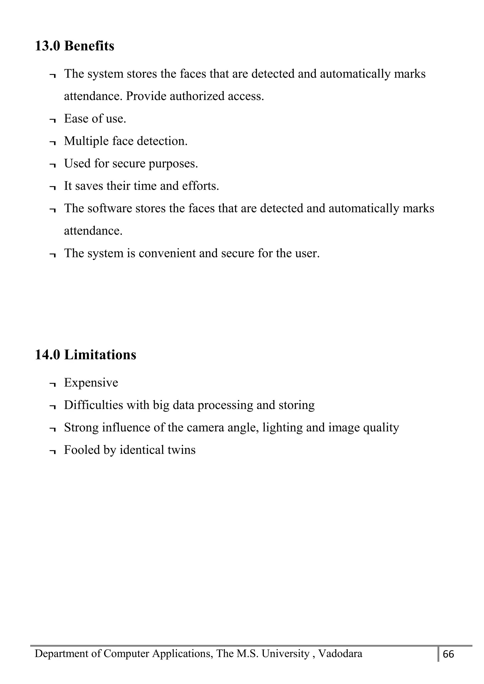 Department of Computer Applications, The M.S. University , Vadodara 66
13.0 Benefits
¬ The system stores the faces that are detected and automatically marks
attendance. Provide authorized access.
¬ Ease of use.
¬ Multiple face detection.
¬ Used for secure purposes.
¬ It saves their time and efforts.
¬ The software stores the faces that are detected and automatically marks
attendance.
¬ The system is convenient and secure for the user.
14.0 Limitations
¬ Expensive
¬ Difficulties with big data processing and storing
¬ Strong influence of the camera angle, lighting and image quality
¬ Fooled by identical twins
 
