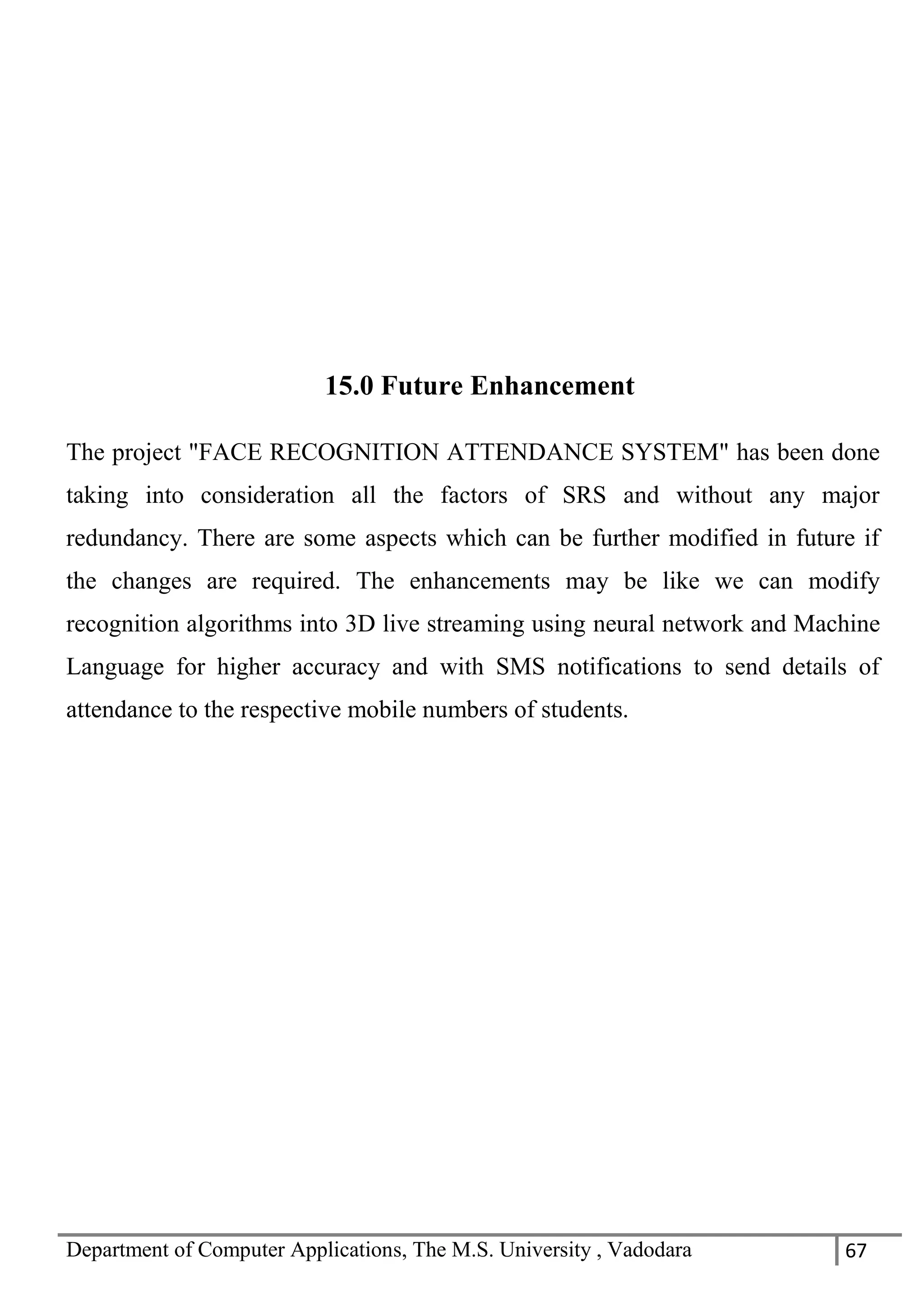 Department of Computer Applications, The M.S. University , Vadodara 67
15.0 Future Enhancement
The project "FACE RECOGNITION ATTENDANCE SYSTEM" has been done
taking into consideration all the factors of SRS and without any major
redundancy. There are some aspects which can be further modified in future if
the changes are required. The enhancements may be like we can modify
recognition algorithms into 3D live streaming using neural network and Machine
Language for higher accuracy and with SMS notifications to send details of
attendance to the respective mobile numbers of students.
 