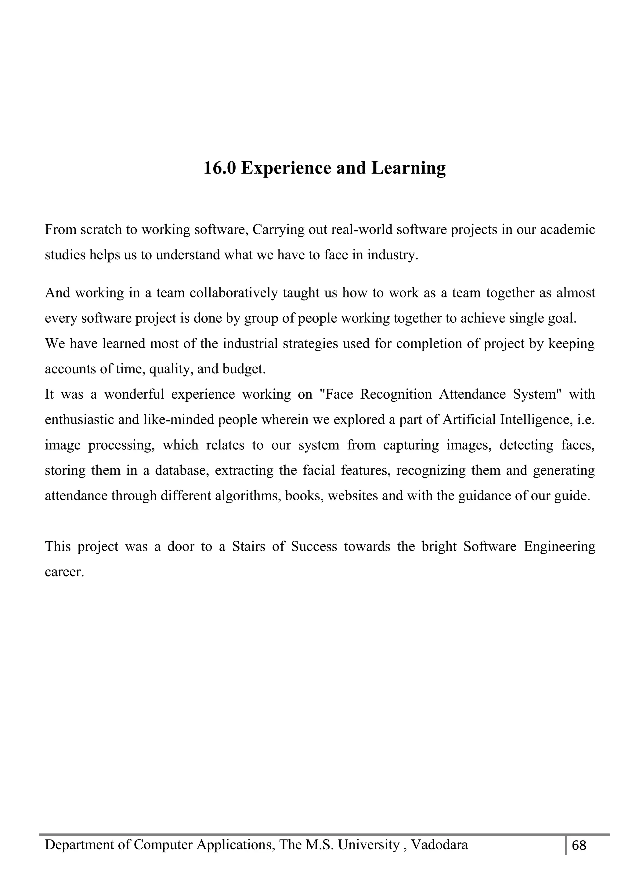Department of Computer Applications, The M.S. University , Vadodara 68
16.0 Experience and Learning
From scratch to working software, Carrying out real-world software projects in our academic
studies helps us to understand what we have to face in industry.
And working in a team collaboratively taught us how to work as a team together as almost
every software project is done by group of people working together to achieve single goal.
We have learned most of the industrial strategies used for completion of project by keeping
accounts of time, quality, and budget.
It was a wonderful experience working on "Face Recognition Attendance System" with
enthusiastic and like-minded people wherein we explored a part of Artificial Intelligence, i.e.
image processing, which relates to our system from capturing images, detecting faces,
storing them in a database, extracting the facial features, recognizing them and generating
attendance through different algorithms, books, websites and with the guidance of our guide.
This project was a door to a Stairs of Success towards the bright Software Engineering
career.
 