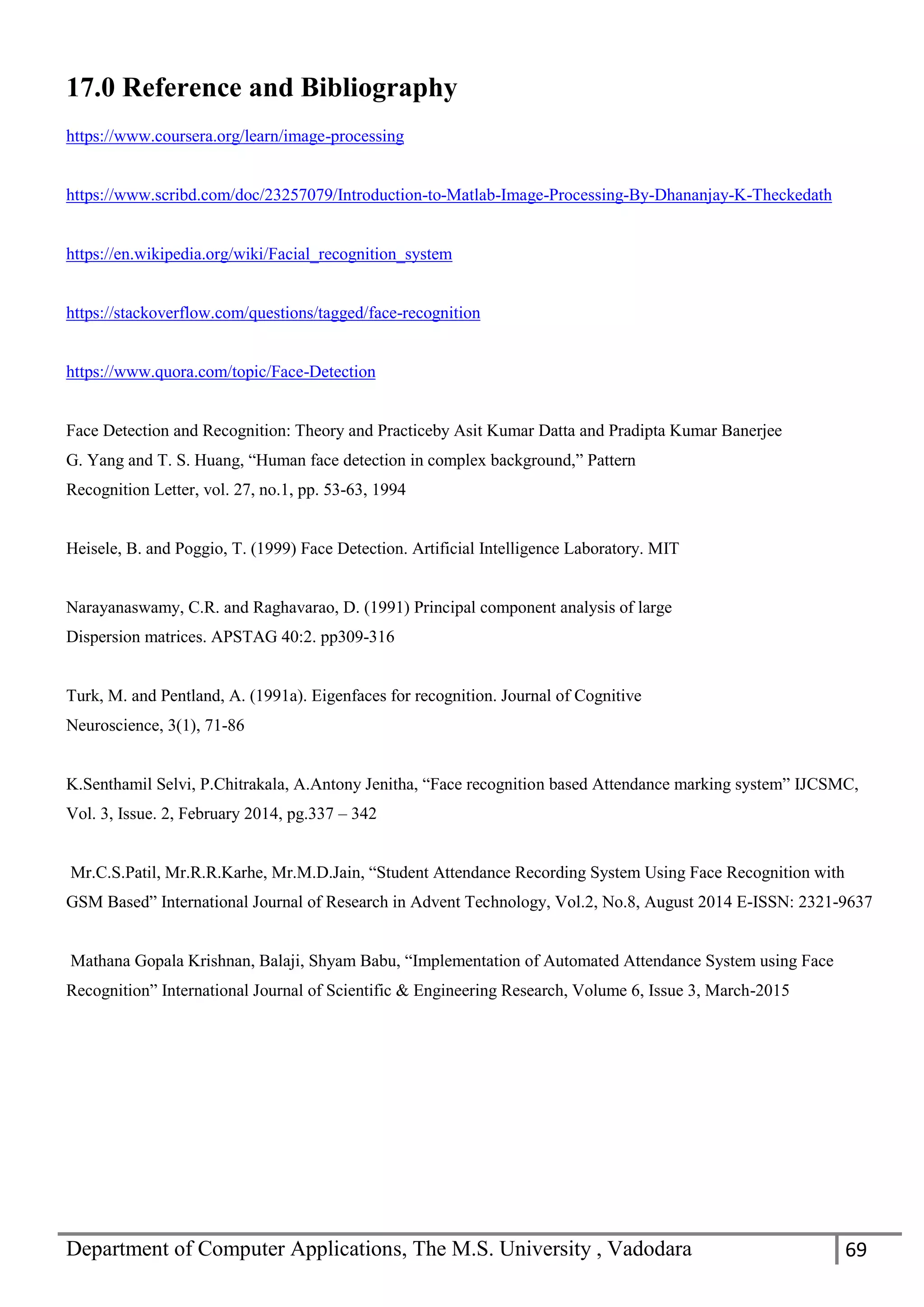 Department of Computer Applications, The M.S. University , Vadodara 69
17.0 Reference and Bibliography
https://www.coursera.org/learn/image-processing
https://www.scribd.com/doc/23257079/Introduction-to-Matlab-Image-Processing-By-Dhananjay-K-Theckedath
https://en.wikipedia.org/wiki/Facial_recognition_system
https://stackoverflow.com/questions/tagged/face-recognition
https://www.quora.com/topic/Face-Detection
Face Detection and Recognition: Theory and Practiceby Asit Kumar Datta and Pradipta Kumar Banerjee
G. Yang and T. S. Huang, “Human face detection in complex background,” Pattern
Recognition Letter, vol. 27, no.1, pp. 53-63, 1994
Heisele, B. and Poggio, T. (1999) Face Detection. Artificial Intelligence Laboratory. MIT
Narayanaswamy, C.R. and Raghavarao, D. (1991) Principal component analysis of large
Dispersion matrices. APSTAG 40:2. pp309-316
Turk, M. and Pentland, A. (1991a). Eigenfaces for recognition. Journal of Cognitive
Neuroscience, 3(1), 71-86
K.Senthamil Selvi, P.Chitrakala, A.Antony Jenitha, “Face recognition based Attendance marking system” IJCSMC,
Vol. 3, Issue. 2, February 2014, pg.337 – 342
Mr.C.S.Patil, Mr.R.R.Karhe, Mr.M.D.Jain, “Student Attendance Recording System Using Face Recognition with
GSM Based” International Journal of Research in Advent Technology, Vol.2, No.8, August 2014 E-ISSN: 2321-9637
Mathana Gopala Krishnan, Balaji, Shyam Babu, “Implementation of Automated Attendance System using Face
Recognition” International Journal of Scientific & Engineering Research, Volume 6, Issue 3, March-2015
 