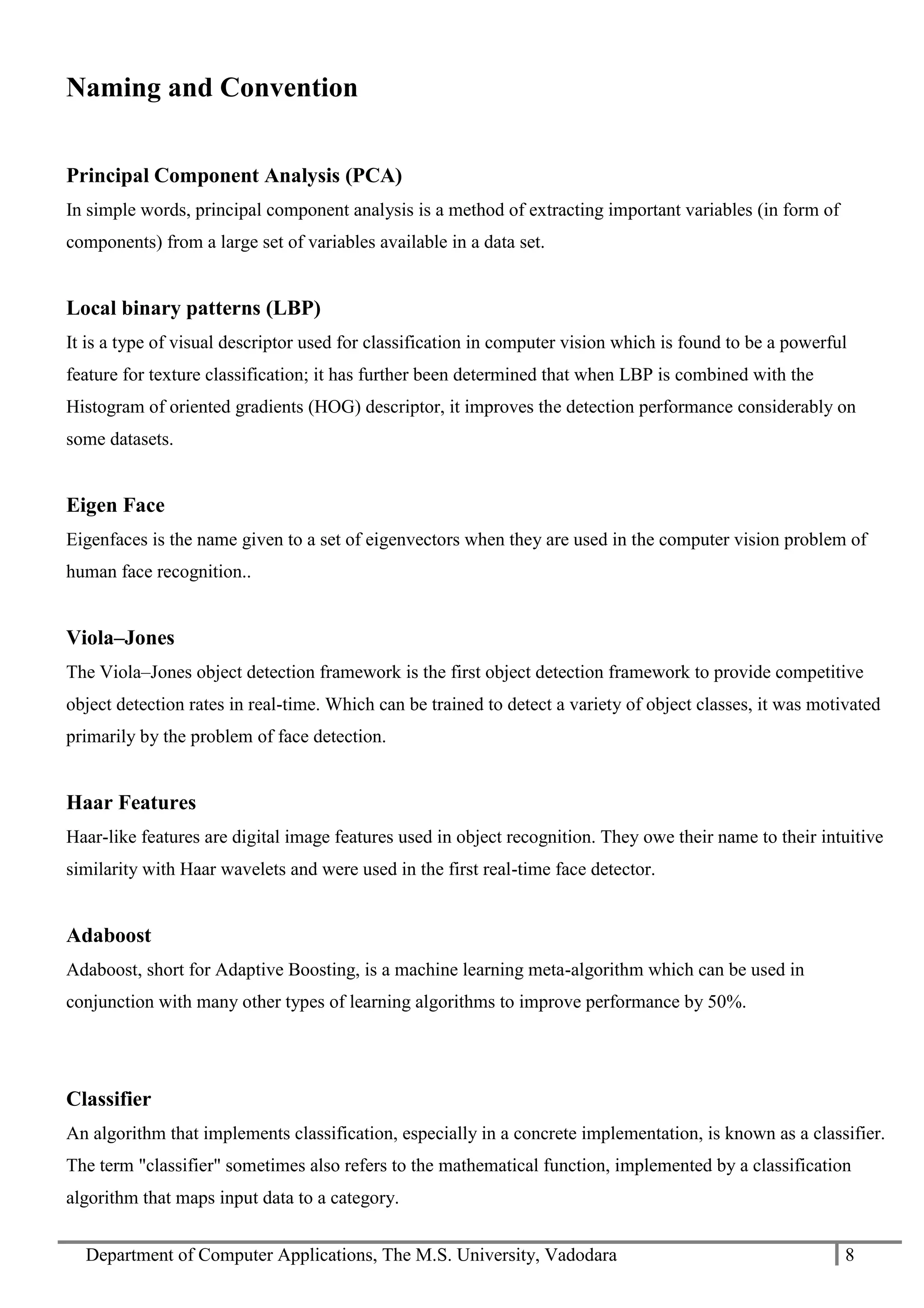 Department of Computer Applications, The M.S. University, Vadodara 8
Naming and Convention
Principal Component Analysis (PCA)
In simple words, principal component analysis is a method of extracting important variables (in form of
components) from a large set of variables available in a data set.
Local binary patterns (LBP)
It is a type of visual descriptor used for classification in computer vision which is found to be a powerful
feature for texture classification; it has further been determined that when LBP is combined with the
Histogram of oriented gradients (HOG) descriptor, it improves the detection performance considerably on
some datasets.
Eigen Face
Eigenfaces is the name given to a set of eigenvectors when they are used in the computer vision problem of
human face recognition..
Viola–Jones
The Viola–Jones object detection framework is the first object detection framework to provide competitive
object detection rates in real-time. Which can be trained to detect a variety of object classes, it was motivated
primarily by the problem of face detection.
Haar Features
Haar-like features are digital image features used in object recognition. They owe their name to their intuitive
similarity with Haar wavelets and were used in the first real-time face detector.
Adaboost
Adaboost, short for Adaptive Boosting, is a machine learning meta-algorithm which can be used in
conjunction with many other types of learning algorithms to improve performance by 50%.
Classifier
An algorithm that implements classification, especially in a concrete implementation, is known as a classifier.
The term "classifier" sometimes also refers to the mathematical function, implemented by a classification
algorithm that maps input data to a category.
 