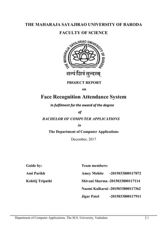 Department of Computer Applications, The M.S. University, Vadodara 1
THE MAHARAJA SAYAJIRAO UNIVERSITY OF BARODA
FACULTY OF SCIENCE
PROJECT REPORT
on
Face Recognition Attendance System
In fulfilment for the award of the degree
of
BACHELOR OF COMPUTER APPLICATIONS
in
The Department of Computer Applications
December, 2017
Guide by: Team members:
Ami Parikh Amey Mohite -2015033800117072
Kshitij Tripathi Shivani Sharma -2015033800117114
Naomi Kulkarni -2015033800117362
Jigar Patel -2015033800117911
 