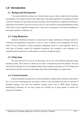Department of Computer Applications, The M.S. University, Vadodara 10
1.0 Introduction
1.1 Background Introduction
The current method that colleges use is that the faculty passes a sheet or make roll calls and mark
the attendance of the students and this sheet further goes to the admin department with updates in the final
excel sheet. This process is quite hectic and time consuming. Also, for professors or employees at institutes or
organizations the biometric system serves one at a time. So, why not shift to an automated attendance system
which works on face recognition technique? Be it a class room or entry gates it will mark the attendance of
the students, professors, employees, etc.
1.2 Using Biometrics
Biometric Identification Systems are widely used for unique identification of humans mainly for
verification and identification. Biometrics is used as a form of identity access management and access
control. So use of biometrics in student attendance management system is a secure approach. There are
many types of biometric systems like fingerprint recognition, face recognition, voice recognition, iris
recognition, palm recognition etc. In this project, we used face recognition system.
1.3 Motivation
The main motivation for us to go for this project was the slow and inefficient traditional manual
attendance system. These made us to think why not make it automated fast and much efficient. Also such
face detection techniques are in use by department like crime investigation where they use CCTV footages and
detect the faces from the crime scene and compare those with criminal database to recognize them.
1.4 Current Systems
At present attendance marking involves manual attendance on paper sheet by professors and teachers
but it is very time consuming process and chances of proxy is also one problem that arises in such type of
attendance marking. Also there are attendance marking system such as RFID (Radio Frequency
Identification), Biometrics etc. but these systems are currently not so much popular in schools and
classrooms for students.
 