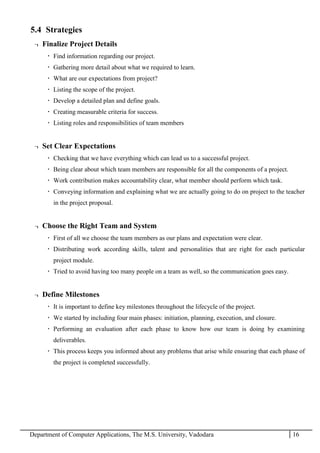 Department of Computer Applications, The M.S. University, Vadodara 16
5.4 Strategies
¬ Finalize Project Details
 Find information regarding our project.
 Gathering more detail about what we required to learn.
 What are our expectations from project?
 Listing the scope of the project.
 Develop a detailed plan and define goals.
 Creating measurable criteria for success.
 Listing roles and responsibilities of team members
¬ Set Clear Expectations
 Checking that we have everything which can lead us to a successful project.
 Being clear about which team members are responsible for all the components of a project.
 Work contribution makes accountability clear, what member should perform which task.
 Conveying information and explaining what we are actually going to do on project to the teacher
in the project proposal.
¬ Choose the Right Team and System
 First of all we choose the team members as our plans and expectation were clear.
 Distributing work according skills, talent and personalities that are right for each particular
project module.
 Tried to avoid having too many people on a team as well, so the communication goes easy.
¬ Define Milestones
 It is important to define key milestones throughout the lifecycle of the project.
 We started by including four main phases: initiation, planning, execution, and closure.
 Performing an evaluation after each phase to know how our team is doing by examining
deliverables.
 This process keeps you informed about any problems that arise while ensuring that each phase of
the project is completed successfully.
 