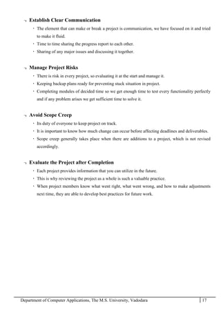 Department of Computer Applications, The M.S. University, Vadodara 17
¬ Establish Clear Communication
 The element that can make or break a project is communication, we have focused on it and tried
to make it fluid.
 Time to time sharing the progress report to each other.
 Sharing of any major issues and discussing it together.
¬ Manage Project Risks
 There is risk in every project, so evaluating it at the start and manage it.
 Keeping backup plans ready for preventing stuck situation in project.
 Completing modules of decided time so we get enough time to test every functionality perfectly
and if any problem arises we get sufficient time to solve it.
¬ Avoid Scope Creep
 Its duty of everyone to keep project on track.
 It is important to know how much change can occur before affecting deadlines and deliverables.
 Scope creep generally takes place when there are additions to a project, which is not revised
accordingly.
¬ Evaluate the Project after Completion
 Each project provides information that you can utilize in the future.
 This is why reviewing the project as a whole is such a valuable practice.
 When project members know what went right, what went wrong, and how to make adjustments
next time, they are able to develop best practices for future work.
 