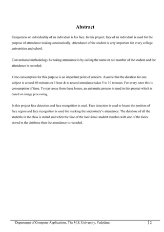 Department of Computer Applications, The M.S. University, Vadodara 2
Abstract
Uniqueness or individuality of an individual is his face. In this project, face of an individual is used for the
purpose of attendance making automatically. Attendance of the student is very important for every college,
universities and school.
Conventional methodology for taking attendance is by calling the name or roll number of the student and the
attendance is recorded.
Time consumption for this purpose is an important point of concern. Assume that the duration for one
subject is around 60 minutes or 1 hour & to record attendance takes 5 to 10 minutes. For every tutor this is
consumption of time. To stay away from these losses, an automatic process is used in this project which is
based on image processing.
In this project face detection and face recognition is used. Face detection is used to locate the position of
face region and face recognition is used for marking the understudy’s attendance. The database of all the
students in the class is stored and when the face of the individual student matches with one of the faces
stored in the database then the attendance is recorded.
 