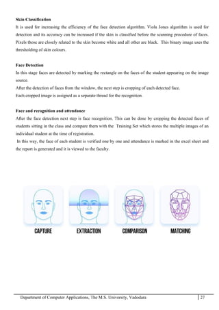 Department of Computer Applications, The M.S. University, Vadodara 27
Skin Classification
It is used for increasing the efficiency of the face detection algorithm. Viola Jones algorithm is used for
detection and its accuracy can be increased if the skin is classified before the scanning procedure of faces.
Pixels those are closely related to the skin become white and all other are black. This binary image uses the
thresholding of skin colours.
Face Detection
In this stage faces are detected by marking the rectangle on the faces of the student appearing on the image
source.
After the detection of faces from the window, the next step is cropping of each detected face.
Each cropped image is assigned as a separate thread for the recognition.
Face and recognition and attendance
After the face detection next step is face recognition. This can be done by cropping the detected faces of
students sitting in the class and compare them with the Training Set which stores the multiple images of an
individual student at the time of registration.
In this way, the face of each student is verified one by one and attendance is marked in the excel sheet and
the report is generated and it is viewed to the faculty.
 