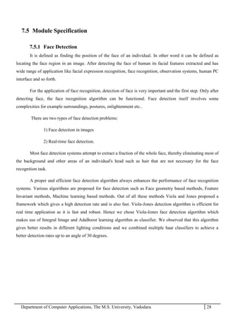Department of Computer Applications, The M.S. University, Vadodara 28
7.5 Module Specification
7.5.1 Face Detection
It is defined as finding the position of the face of an individual. In other word it can be defined as
locating the face region in an image. After detecting the face of human its facial features extracted and has
wide range of application like facial expression recognition, face recognition, observation systems, human PC
interface and so forth.
For the application of face recognition, detection of face is very important and the first step. Only after
detecting face, the face recognition algorithm can be functional. Face detection itself involves some
complexities for example surroundings, postures, enlightenment etc..
There are two types of face detection problems:
1) Face detection in images
2) Real-time face detection.
Most face detection systems attempt to extract a fraction of the whole face, thereby eliminating most of
the background and other areas of an individual's head such as hair that are not necessary for the face
recognition task.
A proper and efficient face detection algorithm always enhances the performance of face recognition
systems. Various algorithms are proposed for face detection such as Face geometry based methods, Feature
Invariant methods, Machine learning based methods. Out of all these methods Viola and Jones proposed a
framework which gives a high detection rate and is also fast. Viola-Jones detection algorithm is efficient for
real time application as it is fast and robust. Hence we chose Viola-Jones face detection algorithm which
makes use of Integral Image and AdaBoost learning algorithm as classifier. We observed that this algorithm
gives better results in different lighting conditions and we combined multiple haar classifiers to achieve a
better detection rates up to an angle of 30 degrees.
 