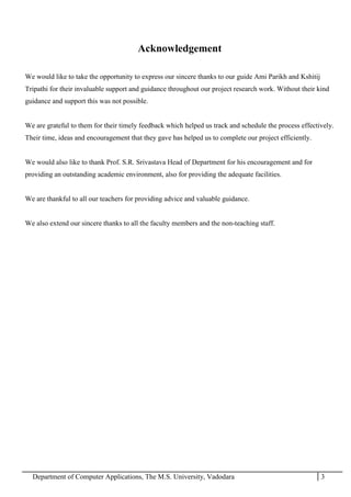 Department of Computer Applications, The M.S. University, Vadodara 3
Acknowledgement
We would like to take the opportunity to express our sincere thanks to our guide Ami Parikh and Kshitij
Tripathi for their invaluable support and guidance throughout our project research work. Without their kind
guidance and support this was not possible.
We are grateful to them for their timely feedback which helped us track and schedule the process effectively.
Their time, ideas and encouragement that they gave has helped us to complete our project efficiently.
We would also like to thank Prof. S.R. Srivastava Head of Department for his encouragement and for
providing an outstanding academic environment, also for providing the adequate facilities.
We are thankful to all our teachers for providing advice and valuable guidance.
We also extend our sincere thanks to all the faculty members and the non-teaching staff.
 