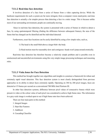 Department of Computer Applications, The M.S. University, Vadodara 30
7.5.1.2 Real-time face detection
It involves detection of a face from a series of frames from a video capturing device. While the
hardware requirements for such a system are far more stringent, from a computer vision stand point, real-time
face detection is actually a far simpler process than detecting a face in a static image. This is because unlike
most of our surrounding environment, people are continually moving.
Since in real-time face detection, the system is presented with a series of frames in which to detect a
face, by using spatiotemporal filtering (finding the difference between subsequent frames), the area of the
frame that has changed can be identified and the individual detected.
Furthermore, exact face locations can be easily identified by using a few simple rules, such as,
1) The head is the small blob above a larger blob -the body
2) Head motion must be reasonably slow and contiguous -heads won't jump around erratically.
Real-time face detection has therefore become a relatively simple problem and is possible even in
unstructured and uncontrolled environments using this very simple image processing techniques and reasoning
rules.
7.5.1.3 Viola Jones for Face Detection
This method has brought together new algorithms and insights to construct a framework for robust and
extremely rapid visual detection. This face detection system is most clearly distinguished from previous
approaches in its ability to detect faces extremely rapidly. Operating on 384 by 288 pixel images, faces are
detected at 15 frames per second on a conventional 700 MHz Intel Pentium III.
In other face detection systems, difference between pixel values of consecutive frames which were
present in video or the colour value of each pixel was considered to achieve high frame rates. The information
in a grey scale image is worked upon to see if high frame rates have been achieved.
There are four main parts in this method:
1. Integral Images
2. Haar-like Features
3. AdaBoost
4. Cascading Classifier
 