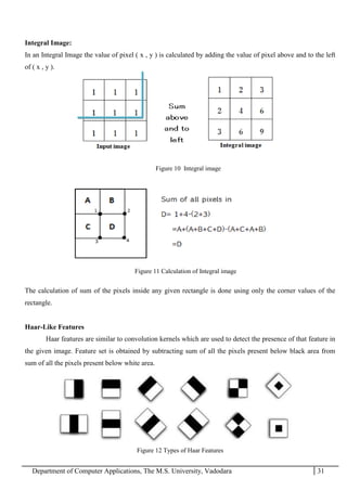 Department of Computer Applications, The M.S. University, Vadodara 31
Integral Image:
In an Integral Image the value of pixel ( x , y ) is calculated by adding the value of pixel above and to the left
of ( x , y ).
Figure 10 Integral image
The calculation of sum of the pixels inside any given rectangle is done using only the corner values of the
rectangle.
Haar-Like Features
Haar features are similar to convolution kernels which are used to detect the presence of that feature in
the given image. Feature set is obtained by subtracting sum of all the pixels present below black area from
sum of all the pixels present below white area.
Figure 12 Types of Haar Features
Figure 11 Calculation of Integral image
 