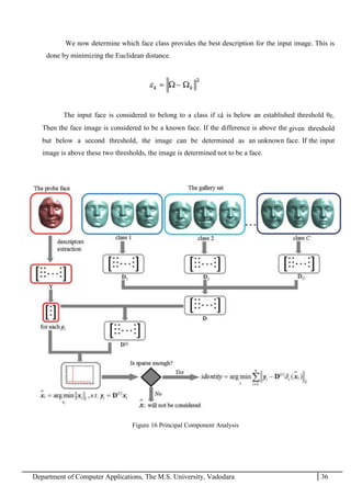 Department of Computer Applications, The M.S. University, Vadodara 36
We now determine which face class provides the best description for the input image. This is
done by minimizing the Euclidean distance.
The input face is considered to belong to a class if εk is below an established threshold θε.
Then the face image is considered to be a known face. If the difference is above the given threshold
but below a second threshold, the image can be determined as an unknown face. If the input
image is above these two thresholds, the image is determined not to be a face.
Figure 16 Principal Component Analysis
 