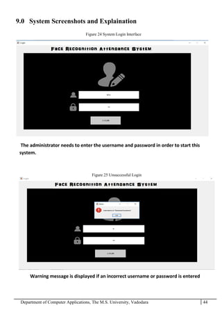 Department of Computer Applications, The M.S. University, Vadodara 44
9.0 System Screenshots and Explaination
The administrator needs to enter the username and password in order to start this
system.
Warning message is displayed if an incorrect username or password is entered
Figure 24 System Login Interface
Figure 25 Unsuccessful Login
 