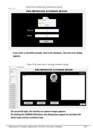 Department of Computer Applications, The M.S. University, Vadodara 46
If you enter a roll which already exist in the database , then the error dialog
appears.
On successful login, the interface to capture images appears.
On clicking the CAMERA ON button, the dialog boxes appear to ask about the
device type and the resolution type
Figure 28 Error dialog when existing roll no entered
Figure 29 Set camera device and image resolution settings
 