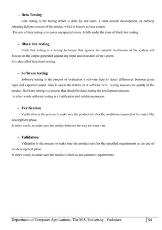 Department of Computer Applications, The M.S. University , Vadodara 54
¬ Beta Testing
Beta testing is the testing which is done by end users, a team outside development, or publicly
releasing full pre-version of the product which is known as beta version.
The aim of beta testing is to cover unexpected errors. It falls under the class of black box testing.
¬ Black box testing
Black box testing is a testing technique that ignores the internal mechanism of the system and
focuses on the output generated against any input and execution of the system.
It is also called functional testing.
¬ Software testing
Software testing is the process of evaluation a software item to detect differences between given
input and expected output. Also to assess the feature of A software item. Testing assesses the quality of the
product. Software testing is a process that should be done during the development process.
In other words software testing is a verification and validation process.
¬ Verification
Verification is the process to make sure the product satisfies the conditions imposed at the start of the
development phase.
In other words, to make sure the product behaves the way we want it to.
¬ Validation
Validation is the process to make sure the product satisfies the specified requirements at the end of
the development phase.
In other words, to make sure the product is built as per customer requirements.
 