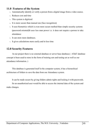 Department of Computer Applications, The M.S. University , Vadodara 65
11.0 Features of the System
¬ Automatically identify or verify a person from a digital image from a video source.
¬ Reduces cost and time
¬ This system is digitized
¬ It is more secure than manual one (face recognition)
¬ It uses biometrics which is even more secure method than simple security systems
(password oriented)It uses less man power i.e. it does not require a person to take
attendance
¬ It can store more databases.
¬ It gives calculations more easily and in less time
12.0 Security Features
In our project there is no external database or server base database.( AT&T database
concept is been used to store in the form of training sets and testing set as well as our
attendance information. )
This database is generated itself in the computer system, it has a hierarchical
architecture of folders to save the data from our Attendance system.
It can be made secure by giving folders admin rights and locking it with passwords.
So an unauthorized user would be able to access the internal data of the system and
make changes.
 