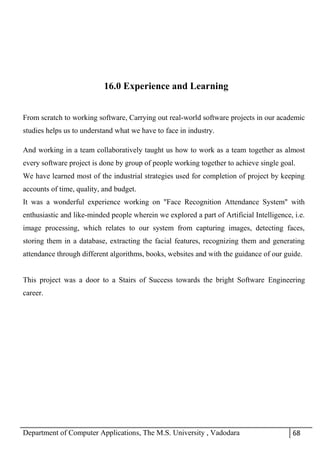 Department of Computer Applications, The M.S. University , Vadodara 68
16.0 Experience and Learning
From scratch to working software, Carrying out real-world software projects in our academic
studies helps us to understand what we have to face in industry.
And working in a team collaboratively taught us how to work as a team together as almost
every software project is done by group of people working together to achieve single goal.
We have learned most of the industrial strategies used for completion of project by keeping
accounts of time, quality, and budget.
It was a wonderful experience working on "Face Recognition Attendance System" with
enthusiastic and like-minded people wherein we explored a part of Artificial Intelligence, i.e.
image processing, which relates to our system from capturing images, detecting faces,
storing them in a database, extracting the facial features, recognizing them and generating
attendance through different algorithms, books, websites and with the guidance of our guide.
This project was a door to a Stairs of Success towards the bright Software Engineering
career.
 