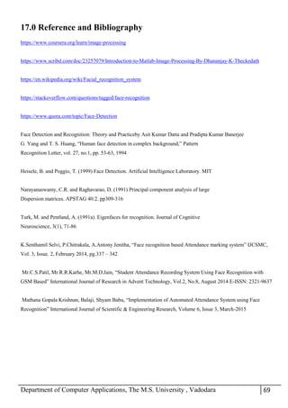 Department of Computer Applications, The M.S. University , Vadodara 69
17.0 Reference and Bibliography
https://www.coursera.org/learn/image-processing
https://www.scribd.com/doc/23257079/Introduction-to-Matlab-Image-Processing-By-Dhananjay-K-Theckedath
https://en.wikipedia.org/wiki/Facial_recognition_system
https://stackoverflow.com/questions/tagged/face-recognition
https://www.quora.com/topic/Face-Detection
Face Detection and Recognition: Theory and Practiceby Asit Kumar Datta and Pradipta Kumar Banerjee
G. Yang and T. S. Huang, “Human face detection in complex background,” Pattern
Recognition Letter, vol. 27, no.1, pp. 53-63, 1994
Heisele, B. and Poggio, T. (1999) Face Detection. Artificial Intelligence Laboratory. MIT
Narayanaswamy, C.R. and Raghavarao, D. (1991) Principal component analysis of large
Dispersion matrices. APSTAG 40:2. pp309-316
Turk, M. and Pentland, A. (1991a). Eigenfaces for recognition. Journal of Cognitive
Neuroscience, 3(1), 71-86
K.Senthamil Selvi, P.Chitrakala, A.Antony Jenitha, “Face recognition based Attendance marking system” IJCSMC,
Vol. 3, Issue. 2, February 2014, pg.337 – 342
Mr.C.S.Patil, Mr.R.R.Karhe, Mr.M.D.Jain, “Student Attendance Recording System Using Face Recognition with
GSM Based” International Journal of Research in Advent Technology, Vol.2, No.8, August 2014 E-ISSN: 2321-9637
Mathana Gopala Krishnan, Balaji, Shyam Babu, “Implementation of Automated Attendance System using Face
Recognition” International Journal of Scientific & Engineering Research, Volume 6, Issue 3, March-2015
 