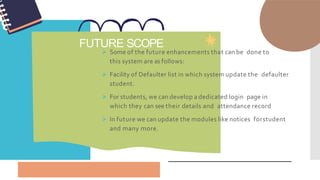 FUTURE SCOPE
 Some of the future enhancements that can be done to
this system are as follows:
 Facility of Defaulter list in which system update the defaulter
student.
 For students, we can develop a dedicated login page in
which they can see their details and attendance record
 In future we can update the modules like notices forstudent
and many more.
 