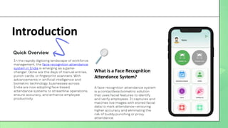 Introduction
In the rapidly digitizing landscape of workforce
management, the face recognition attendance
system in India is emerging as a game-
changer. Gone are the days of manual entries,
punch cards, or fingerprint scanners. With
advancements in artificial intelligence and
biometric technology, businesses across
India are now adopting face based
attendance systems to streamline operations,
ensure accuracy, and enhance employee
productivity.
Quick Overview
What is a Face Recognition
Attendance System?
A face recognition attendance system
is a contactless biometric solution
that uses facial features to identify
and verify employees. It captures and
matches live images with stored facial
data to mark attendance—ensuring
higher accuracy and eliminating the
risk of buddy punching or proxy
attendance.
 