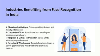 Industries Benefiting from Face Recognition
in India
Education Institutions: For automating student and
faculty attendance.
Corporate Offices: To maintain accurate logs of
employee work hours.
Hospitals & Clinics: To track staff across shifts
without physical contact.
Factories & Warehouses: Especially where gloves or
safety gear interfere with traditional biometric
devices.
 