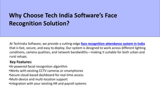 Why Choose Tech India Software’s Face
Recognition Solution?
At Techindia Software, we provide a cutting-edge face recognition attendance system in India
that is fast, secure, and easy to deploy. Our system is designed to work across different lighting
conditions, camera qualities, and network bandwidths—making it suitable for both urban and
rural setups.
Key Features:
•AI-powered facial recognition algorithm
•Works with existing CCTV cameras or smartphones
•Secure cloud-based dashboard for real-time access
•Multi-device and multi-location support
•Integration with your existing HR and payroll systems
 