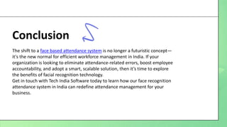 Conclusion
The shift to a face based attendance system is no longer a futuristic concept—
it's the new normal for efficient workforce management in India. If your
organization is looking to eliminate attendance-related errors, boost employee
accountability, and adopt a smart, scalable solution, then it’s time to explore
the benefits of facial recognition technology.
Get in touch with Tech India Software today to learn how our face recognition
attendance system in India can redefine attendance management for your
business.
 