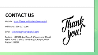 CONTACT US
Website : https://www.techindiasoftware.com/
Phone : +91-956-027-2206
Gmail : techindiasoftware@gmail.com
Address : 133/631, 2nd floor, R S Tower, near Bharat
Petrol Pump, O Block, Kidwai Nagar, Kanpur, Uttar
Pradesh 208011
 