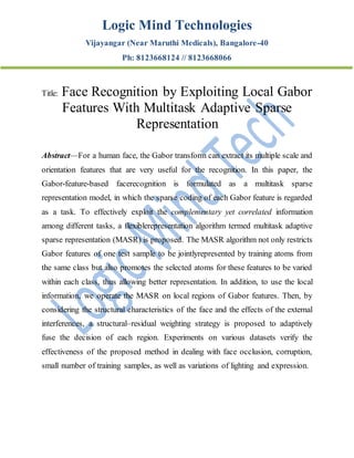 Logic Mind Technologies
Vijayangar (Near Maruthi Medicals), Bangalore-40
Ph: 8123668124 // 8123668066
Title: Face Recognition by Exploiting Local Gabor
Features With Multitask Adaptive Sparse
Representation
Abstract—For a human face, the Gabor transform can extract its multiple scale and
orientation features that are very useful for the recognition. In this paper, the
Gabor-feature-based facerecognition is formulated as a multitask sparse
representation model, in which the sparse coding of each Gabor feature is regarded
as a task. To effectively exploit the complementary yet correlated information
among different tasks, a flexiblerepresentation algorithm termed multitask adaptive
sparse representation (MASR) is proposed. The MASR algorithm not only restricts
Gabor features of one test sample to be jointlyrepresented by training atoms from
the same class but also promotes the selected atoms for these features to be varied
within each class, thus allowing better representation. In addition, to use the local
information, we operate the MASR on local regions of Gabor features. Then, by
considering the structural characteristics of the face and the effects of the external
interferences, a structural–residual weighting strategy is proposed to adaptively
fuse the decision of each region. Experiments on various datasets verify the
effectiveness of the proposed method in dealing with face occlusion, corruption,
small number of training samples, as well as variations of lighting and expression.
 