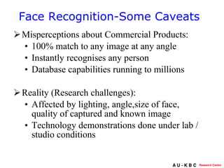 Misperceptions about Commercial Products: 100% match to any image at any angle Instantly recognises any person Database capabilities running to millions Reality (Research challenges):  Affected by lighting, angle,size of face, quality of captured and known image Technology demonstrations done under lab / studio conditions Face Recognition-Some Caveats 