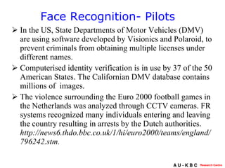 In the US, State Departments of Motor Vehicles (DMV) are using software developed by Visionics and Polaroid, to prevent criminals from obtaining multiple licenses under different names. Computerised identity verification is in use by 37 of the 50 American States. The Californian DMV database contains millions of  images.  The violence surrounding the Euro 2000 football games in the Netherlands was analyzed through CCTV cameras. FR systems recognized many individuals entering and leaving the country resulting in arrests by the Dutch authorities.  http://news6.thdo.bbc.co.uk/1/hi/euro2000/teams/england/796242.stm.   Face Recognition- Pilots  