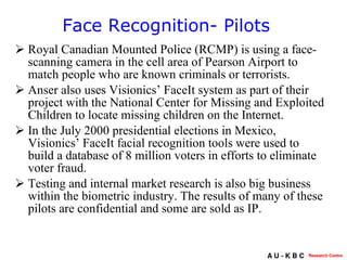 Royal Canadian Mounted Police (RCMP) is using a face-scanning camera in the cell area of Pearson Airport to match people who are known criminals or terrorists.  Anser also uses Visionics’ FaceIt system as part of their project with the National Center for Missing and Exploited Children to locate missing children on the Internet.  In the July 2000 presidential elections in Mexico, Visionics’ FaceIt facial recognition tools were used to build a database of 8 million voters in efforts to eliminate voter fraud.  Testing and internal market research is also big business within the biometric industry. The results of many of these pilots are confidential and some are sold as IP.  Face Recognition- Pilots  