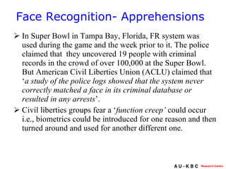 In Super Bowl in Tampa Bay, Florida, FR system was used during the game and the week prior to it. The police claimed that  they uncovered 19 people with criminal records in the crowd of over 100,000 at the Super Bowl. But  American Civil Liberties Union (ACLU) claimed that ‘ a study of the police logs showed that the system never correctly matched a face in its criminal database or resulted in any arrests ’.  Civil liberties groups fear a ‘ function creep’  could occur i.e., biometrics could be introduced for one reason and then turned around and used for another different one.  Face Recognition- Apprehensions 