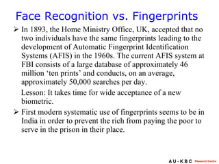 In 1893, the Home Ministry Office, UK, accepted that no two individuals have the same fingerprints leading to the development of Automatic Fingerprint Identification Systems (AFIS) in the 1960s. The current AFIS system at FBI consists of a large database of approximately 46 million ‘ten prints’ and conducts, on an average, approximately 50,000 searches per day.  Lesson: It takes time for wide acceptance of a new biometric. First modern systematic use of fingerprints seems to be in India in order to prevent the rich from paying the poor to serve in the prison in their place.  Face Recognition vs. Fingerprints 