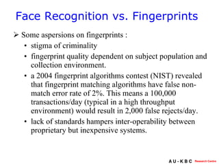 Some aspersions on fingerprints :  stigma of criminality fingerprint quality dependent on subject population and collection environment.  a 2004 fingerprint algorithms contest (NIST) revealed that fingerprint matching algorithms have false non-match error rate of 2%. This means a 100,000 transactions/day (typical in a high throughput environment) would result in 2,000 false rejects/day.  lack of standards hampers inter-operability between proprietary but inexpensive systems. Face Recognition vs. Fingerprints 
