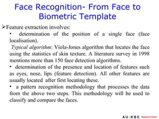 Face Recognition- From Face to Biometric Template Feature extraction involves: determination of the position of a single face (face localisation). Typical algorithm : Viola-Jones algorithm that locates the face using the statistics of skin texture. A literature survey in 1998 mentions more than 150 face detection algorithms. determination of the presence and location of features such as eyes, nose, lips (feature detection). All other features are usually located  after first locating these. a pattern recognition methodology that processes the data from the above two steps. This methodology will be used to classify and compare the faces. 