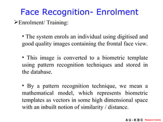 Face Recognition- Enrolment Enrolment/ Training: The system enrols an individual using digitised and good quality images containing the frontal face view.   This image is converted to a biometric template using pattern recognition techniques and stored in the database.  By a pattern recognition technique, we mean a mathematical model, which represents biometric templates as vectors in some high dimensional space with an inbuilt notion of similarity / distance.  