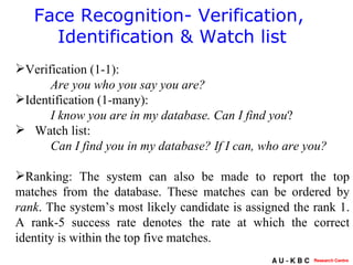 Face Recognition- Verification,  Identification & Watch list Verification (1-1): Are you who you say you are? Identification (1-many): I know you are in my database.   Can I find you ? Watch list:  Can I find you in my database? If I can, who are you?   Ranking:  The system can also be made to report the top matches from the database. These matches can be ordered by  rank . The system’s most likely candidate is assigned the rank 1. A rank-5 success rate denotes the rate at which the correct identity is within the top five matches.  