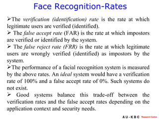 Face Recognition-Rates The  verification (identification) rate  is the rate at which legitimate users are verified (identified). The  false accept rate  (FAR) is the rate at which impostors are verified or identified by the system. The  false reject rate (FRR)  is the rate at which legitimate users are wrongly verified (identified) as impostors by the system.  The performance of a facial recognition system is measured by the above rates. An  ideal  system would have a verification rate of 100% and a false accept rate of 0%. Such systems do not exist. Good systems balance this trade-off between the verification rates and the false accept rates depending on the application context and security needs.  