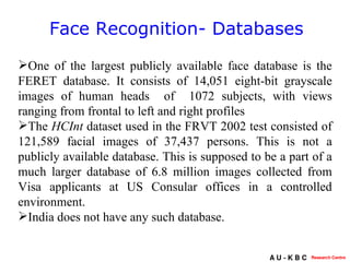 Face Recognition- Databases One of the largest publicly available face database is the FERET database. It consists of  14,051 eight-bit grayscale images of human heads  of  1072 subjects, with views ranging from frontal to left and right profiles  The  HCInt  dataset  used in the FRVT 2002 test consisted of  121,589 facial images of 37,437 persons . This is not a publicly available database. This is supposed to be a part of a much larger database of  6.8 million images collected from Visa applicants at US Consular offices in a controlled environment. India does not have any such database. 